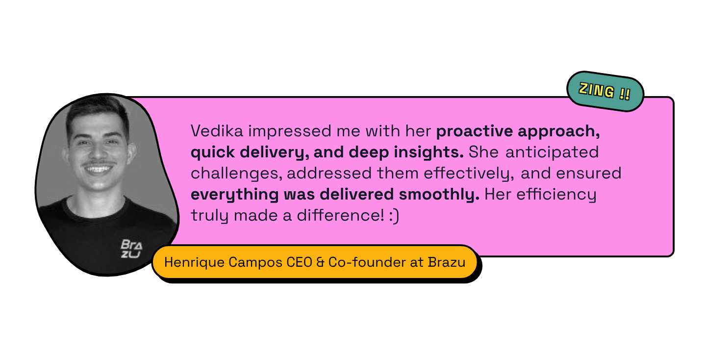 Henrique Campos, CEO and Co-founder at Brazu testimonial: Vedika impressed me with her proactive approach, quick delivery, and deep insights. She anticipated challenges, addressed them effectively, and ensured everything was delivered smoothly. Her efficiency truly made a difference.
